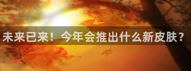 mg不朽情缘5注册：未来已来！今年会推出什么新皮肤？